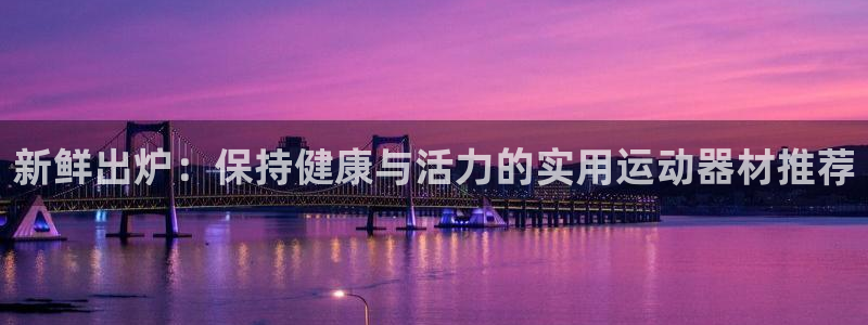 三亿体育官网下载平台注册：新鲜出炉：保持健康与活力的